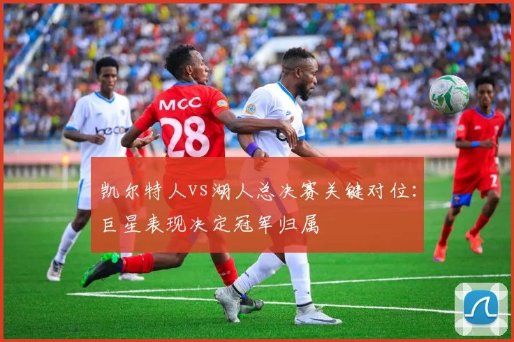 凯尔特人vs湖人总决赛关键对位：巨星表现决定冠军归属