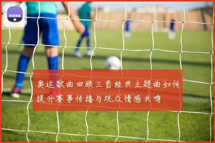 奥运歌曲回顾三首经典主题曲如何提升赛事传播与观众情感共鸣