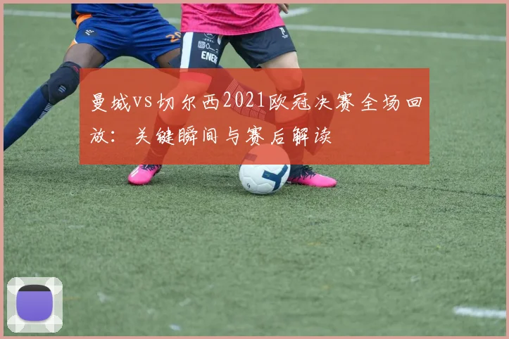 曼城vs切尔西2021欧冠决赛全场回放：关键瞬间与赛后解读