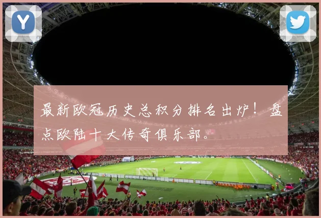 最新欧冠历史总积分排名出炉！盘点欧陆十大传奇俱乐部。