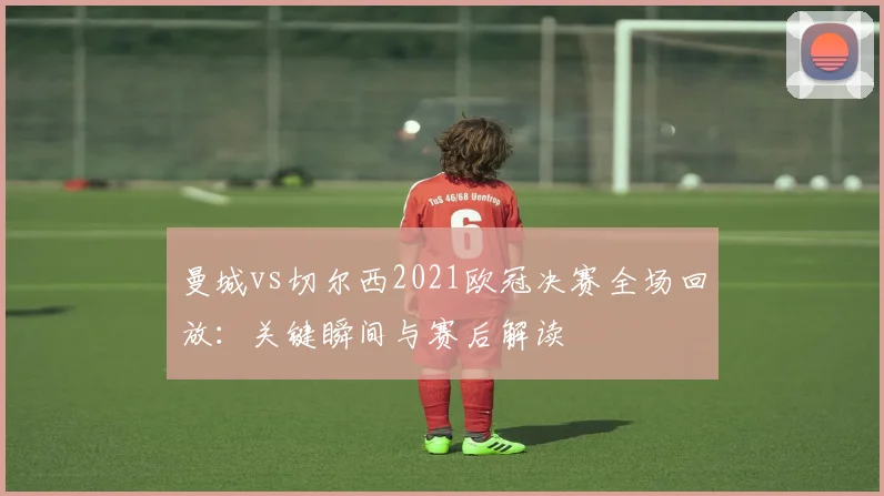 曼城vs切尔西2021欧冠决赛全场回放：关键瞬间与赛后解读