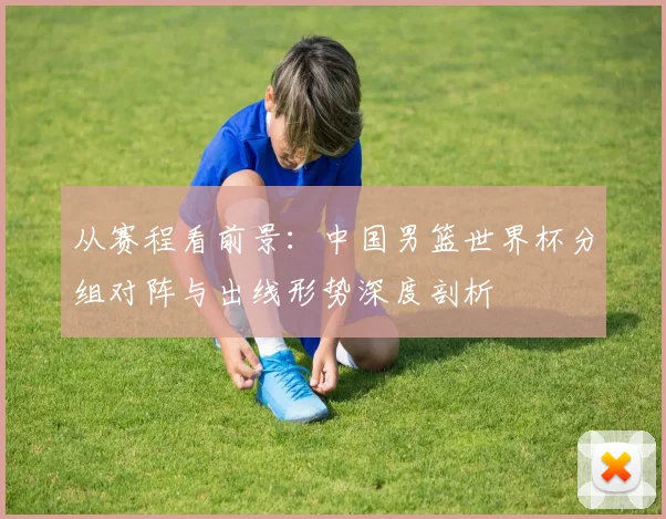 从赛程看前景：中国男篮世界杯分组对阵与出线形势深度剖析