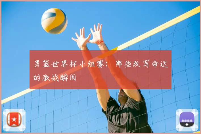 男篮世界杯小组赛：那些改写命运的激战瞬间