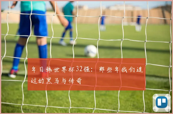 年日韩世界杯32强:那些年我们追过的黑马与传奇