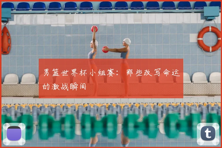 男篮世界杯小组赛：那些改写命运的激战瞬间