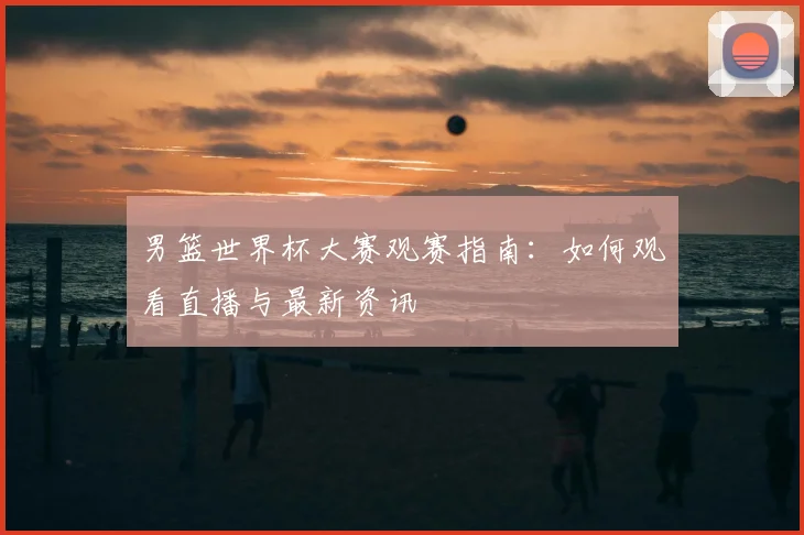男篮世界杯大赛观赛指南：如何观看直播与最新资讯