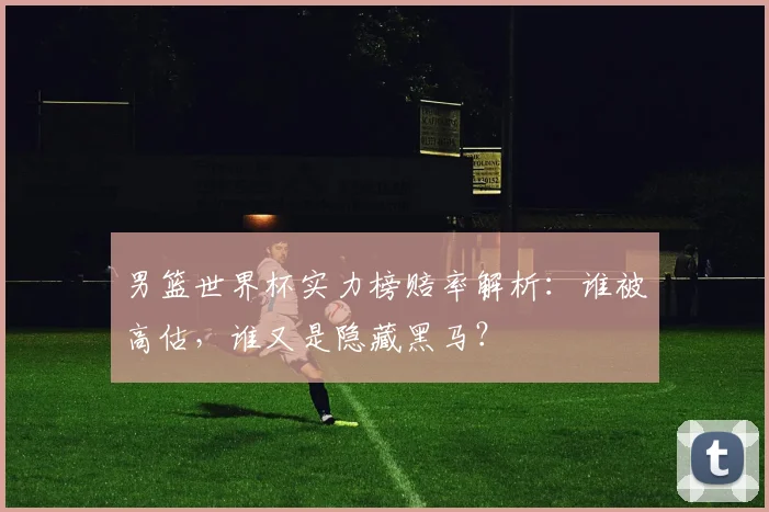 男篮世界杯实力榜赔率解析：谁被高估，谁又是隐藏黑马？