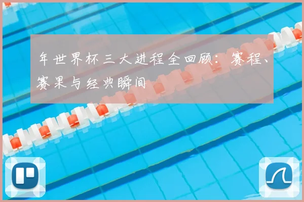 年世界杯三大进程全回顾:赛程、赛果与经典瞬间