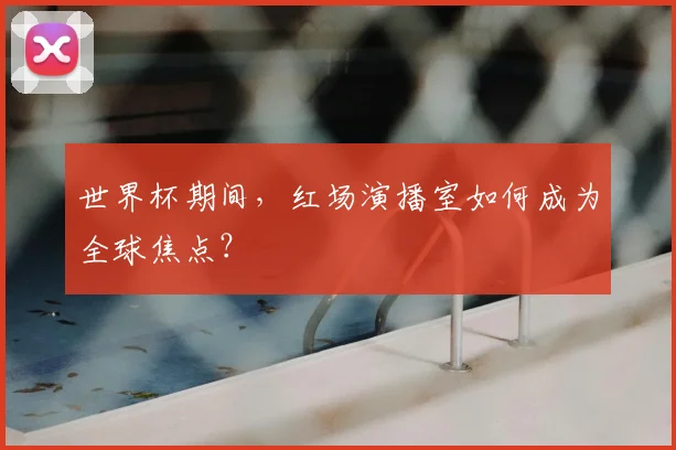 世界杯期间，红场演播室如何成为全球焦点？