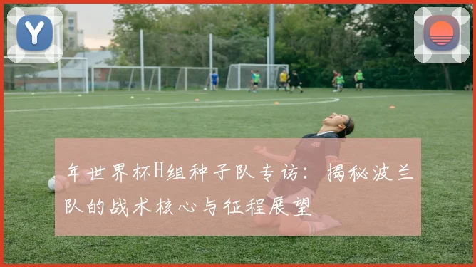 年世界杯H组种子队专访:揭秘波兰队的战术核心与征程展望